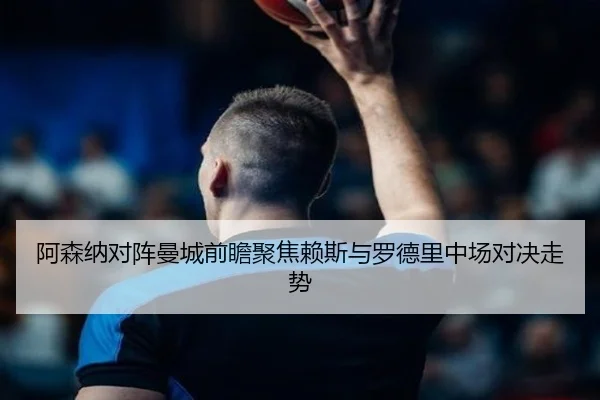 阿森纳对阵曼城前瞻聚焦赖斯与罗德里中场对决走势