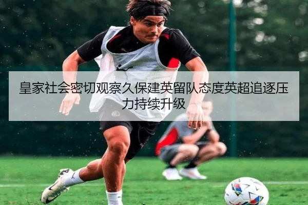 皇家社会密切观察久保建英留队态度英超追逐压力持续升级